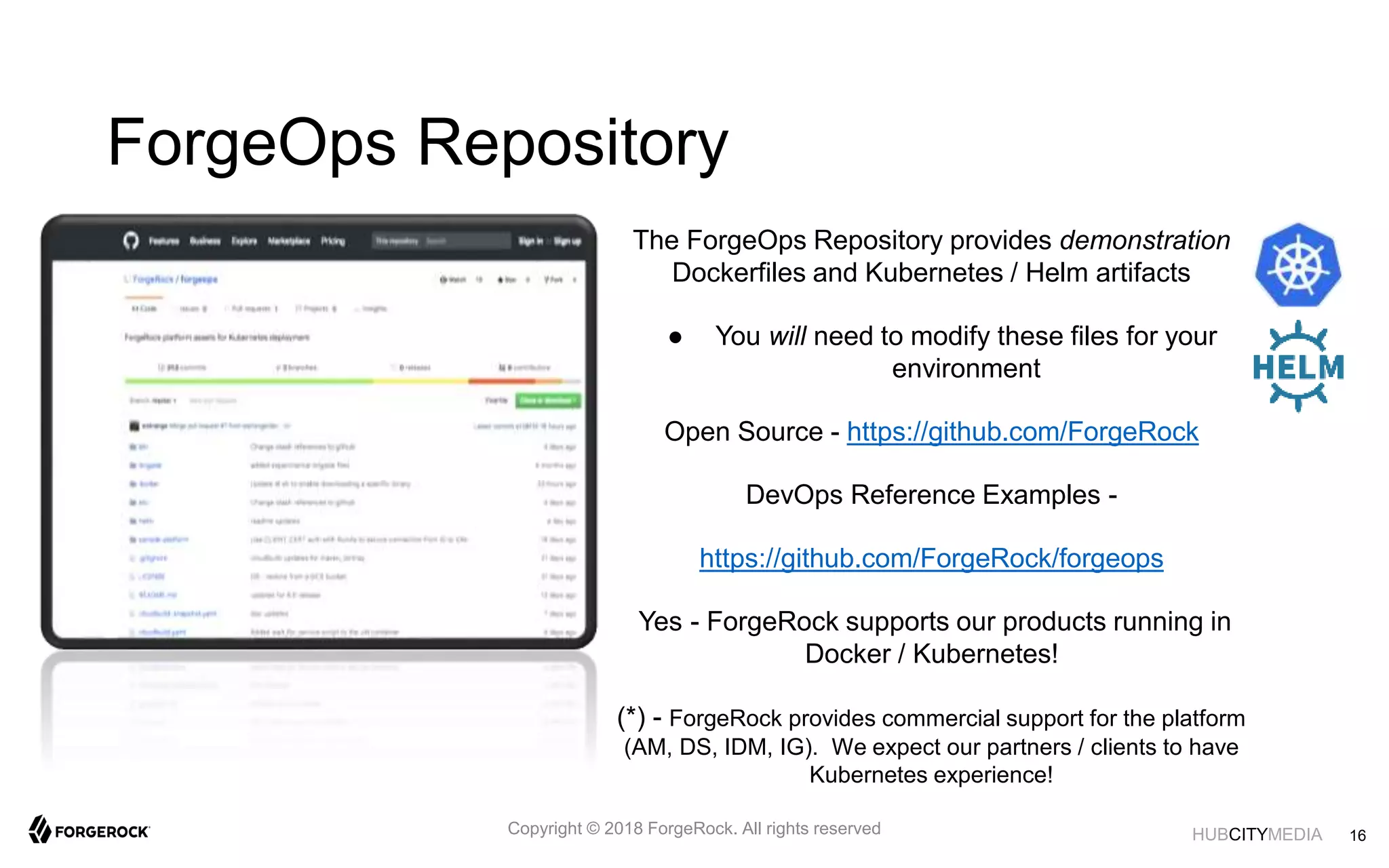 HUBCITYMEDIA
ForgeOps Repository
The ForgeOps Repository provides demonstration
Dockerfiles and Kubernetes / Helm artifacts
● You will need to modify these files for your
environment
Open Source - https://github.com/ForgeRock
DevOps Reference Examples -
https://github.com/ForgeRock/forgeops
Yes - ForgeRock supports our products running in
Docker / Kubernetes!
(*) - ForgeRock provides commercial support for the platform
(AM, DS, IDM, IG). We expect our partners / clients to have
Kubernetes experience!
16Copyright © 2018 ForgeRock. All rights reserved
 