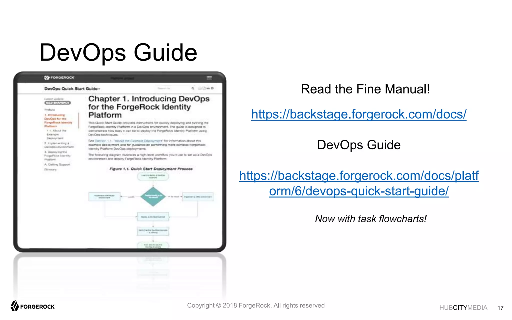 HUBCITYMEDIA
DevOps Guide
Read the Fine Manual!
Now with task flowcharts!
17Copyright © 2018 ForgeRock. All rights reserved
https://backstage.forgerock.com/docs/
DevOps Guide
https://backstage.forgerock.com/docs/platf
orm/6/devops-quick-start-guide/
 
