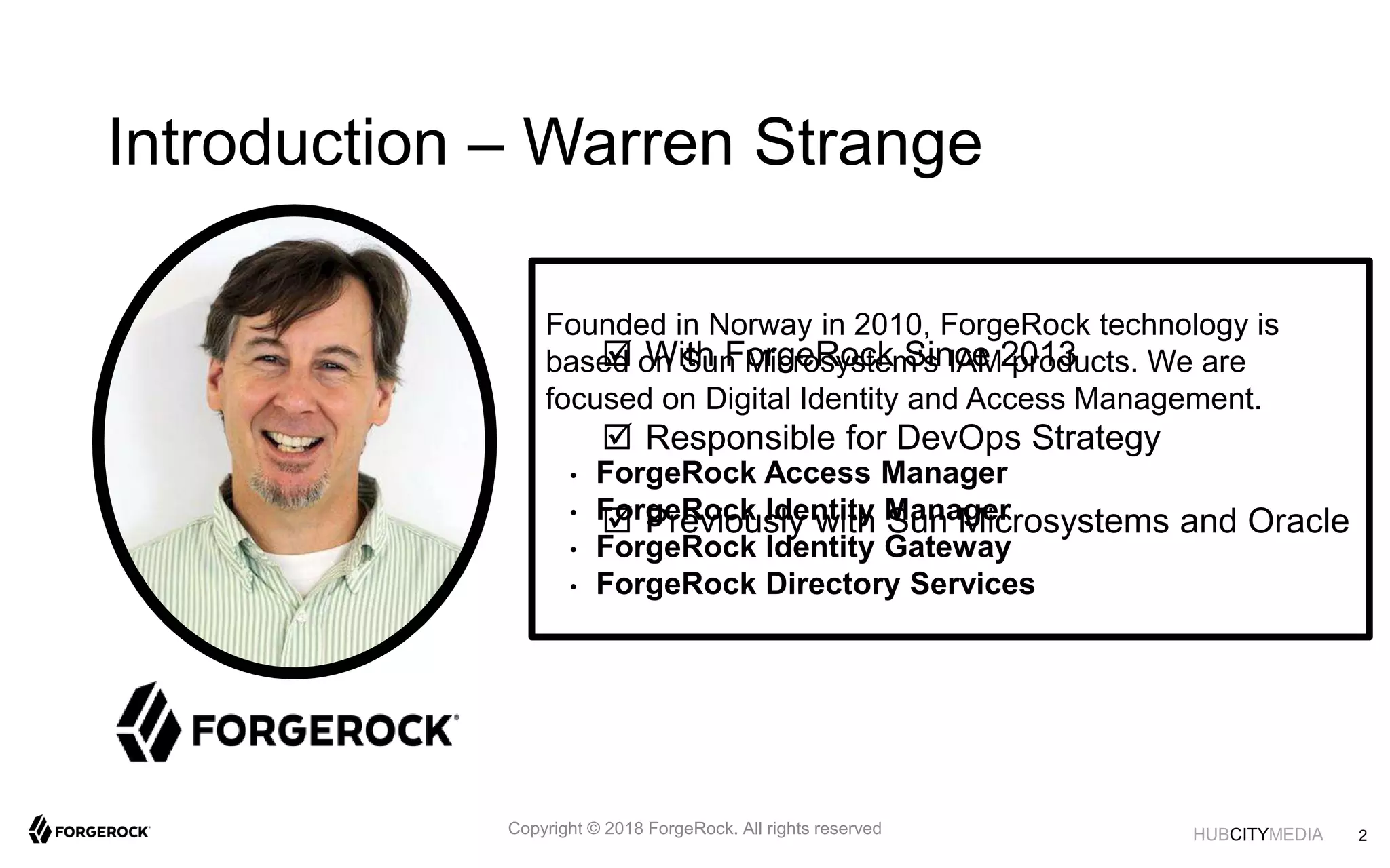 HUBCITYMEDIA
Introduction – Warren Strange
 With ForgeRock Since 2013
 Responsible for DevOps Strategy
 Previously with Sun Microsystems and Oracle
Founded in Norway in 2010, ForgeRock technology is
based on Sun Microsystem's IAM products. We are
focused on Digital Identity and Access Management.
• ForgeRock Access Manager
• ForgeRock Identity Manager
• ForgeRock Identity Gateway
• ForgeRock Directory Services
Copyright © 2018 ForgeRock. All rights reserved 2
 