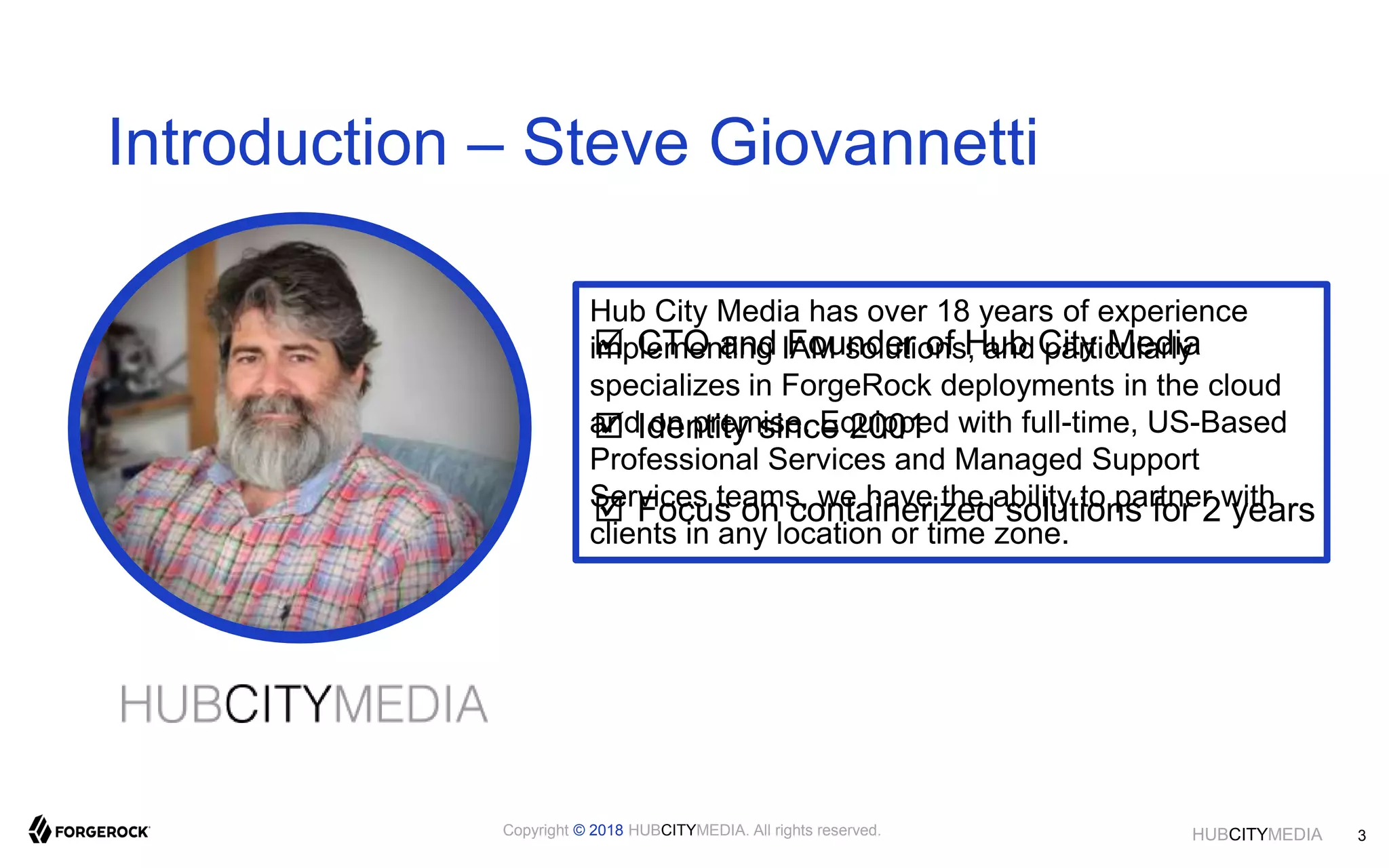 HUBCITYMEDIA
Introduction – Steve Giovannetti
 CTO and Founder of Hub City Media
 Identity since 2001
 Focus on containerized solutions for 2 years
Hub City Media has over 18 years of experience
implementing IAM solutions, and particularly
specializes in ForgeRock deployments in the cloud
and on premise. Equipped with full-time, US-Based
Professional Services and Managed Support
Services teams, we have the ability to partner with
clients in any location or time zone.
3Copyright © 2018 HUBCITYMEDIA. All rights reserved.
 