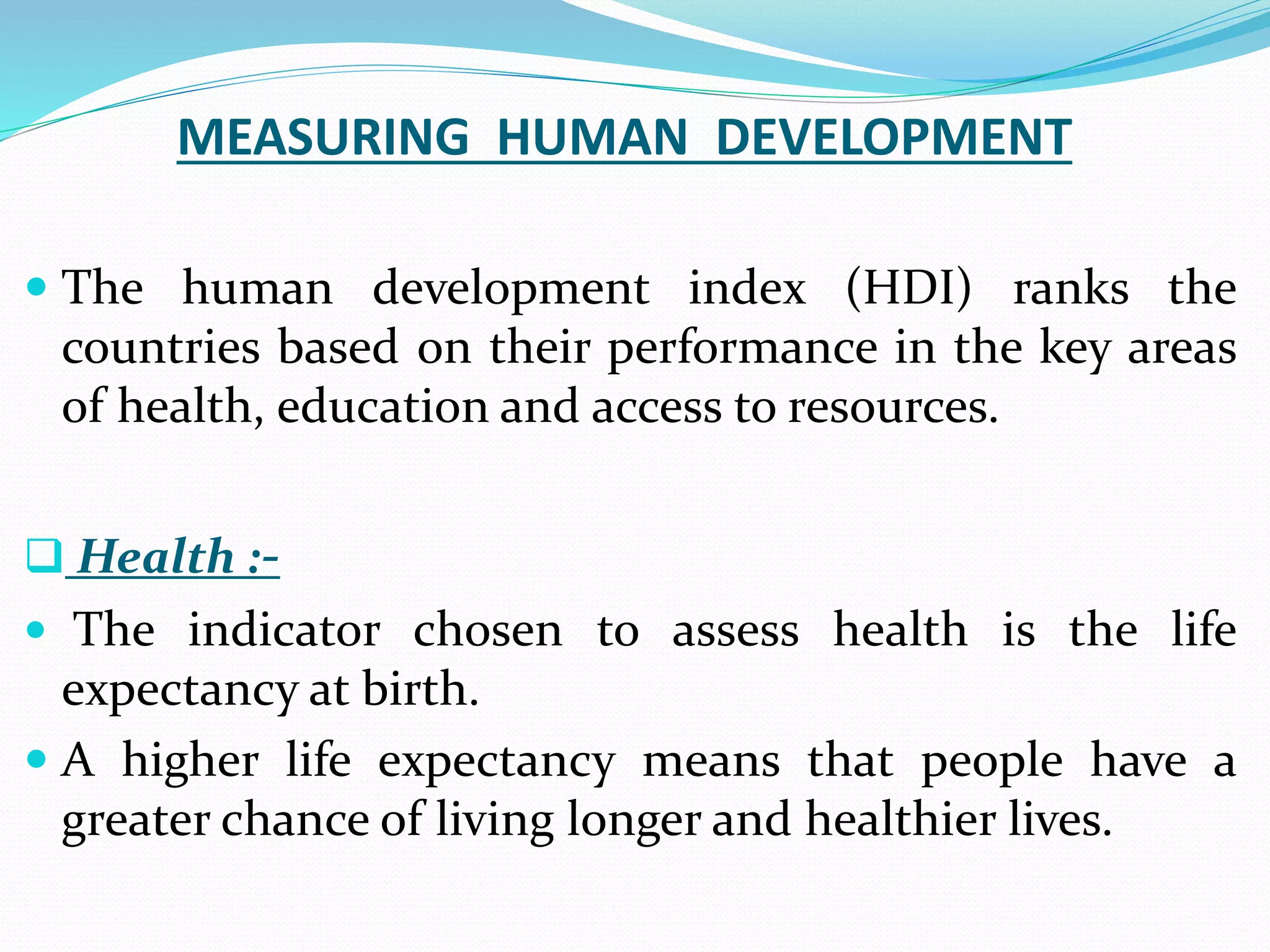 MEASURING HUMAN DEVELOPMENT
 The human development index (HDI) ranks the
countries based on their performance in the key areas
of health, education and access to resources.
 Health :-
 The indicator chosen to assess health is the life
expectancy at birth.
 A higher life expectancy means that people have a
greater chance of living longer and healthier lives.
 