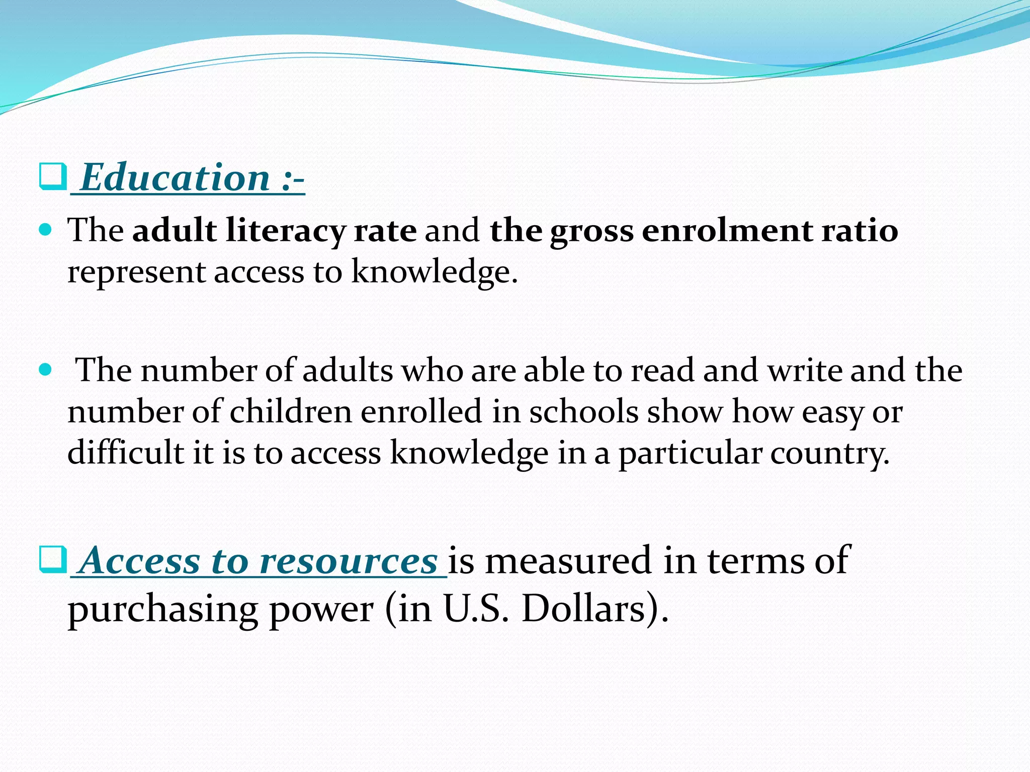  Education :-
 The adult literacy rate and the gross enrolment ratio
represent access to knowledge.
 The number of adults who are able to read and write and the
number of children enrolled in schools show how easy or
difficult it is to access knowledge in a particular country.
 Access to resources is measured in terms of
purchasing power (in U.S. Dollars).
 