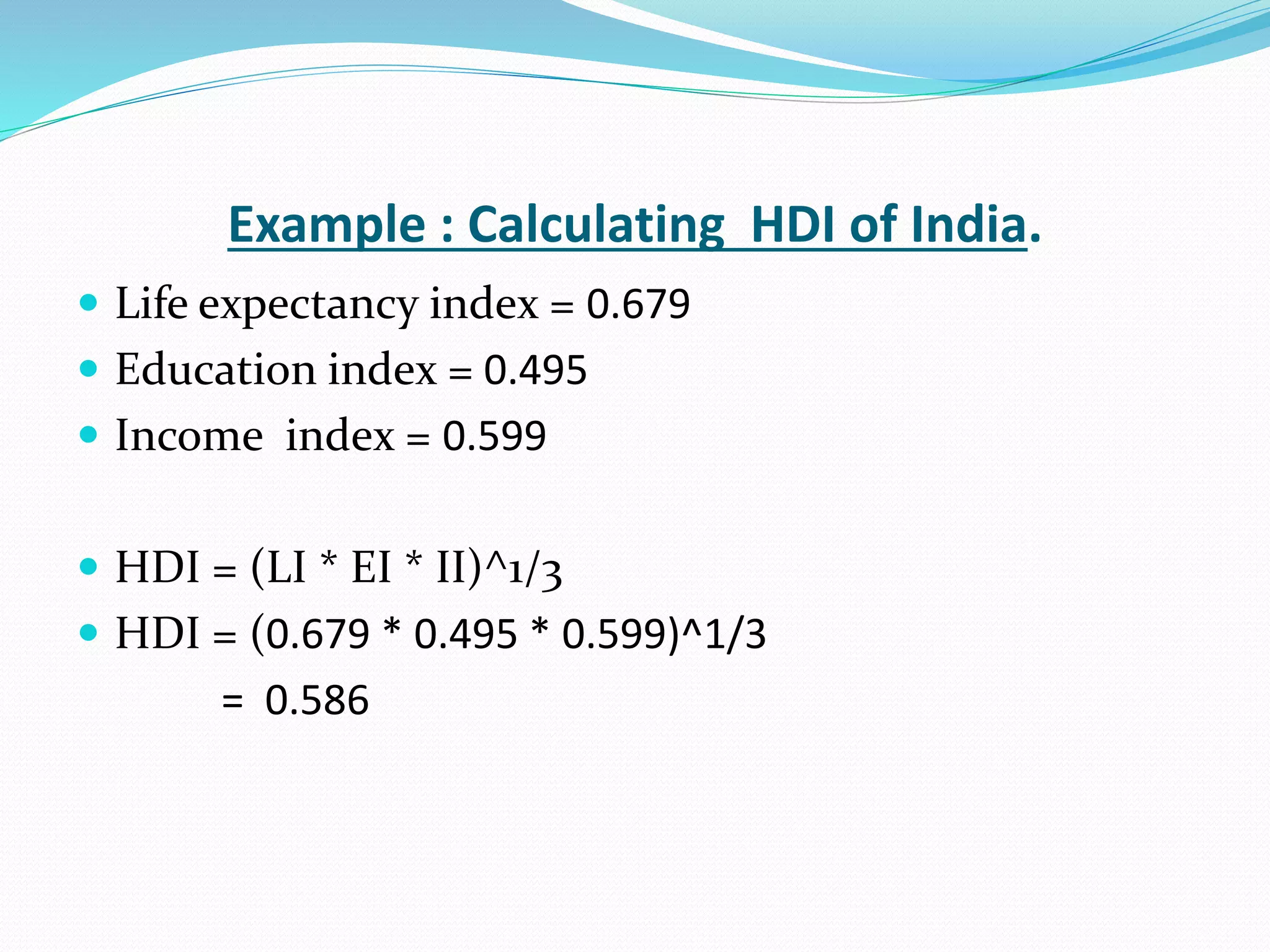 Example : Calculating HDI of India.
 Life expectancy index = 0.679
 Education index = 0.495
 Income index = 0.599
 HDI = (LI * EI * II)^1/3
 HDI = (0.679 * 0.495 * 0.599)^1/3
= 0.586
 