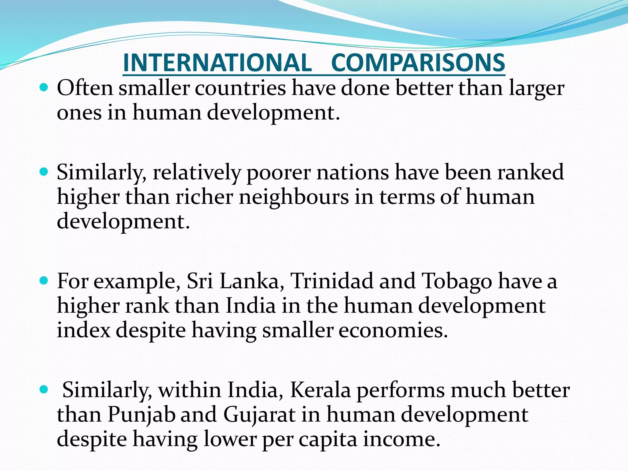 INTERNATIONAL COMPARISONS
 Often smaller countries have done better than larger
ones in human development.
 Similarly, relatively poorer nations have been ranked
higher than richer neighbours in terms of human
development.
 For example, Sri Lanka, Trinidad and Tobago have a
higher rank than India in the human development
index despite having smaller economies.
 Similarly, within India, Kerala performs much better
than Punjab and Gujarat in human development
despite having lower per capita income.
 
