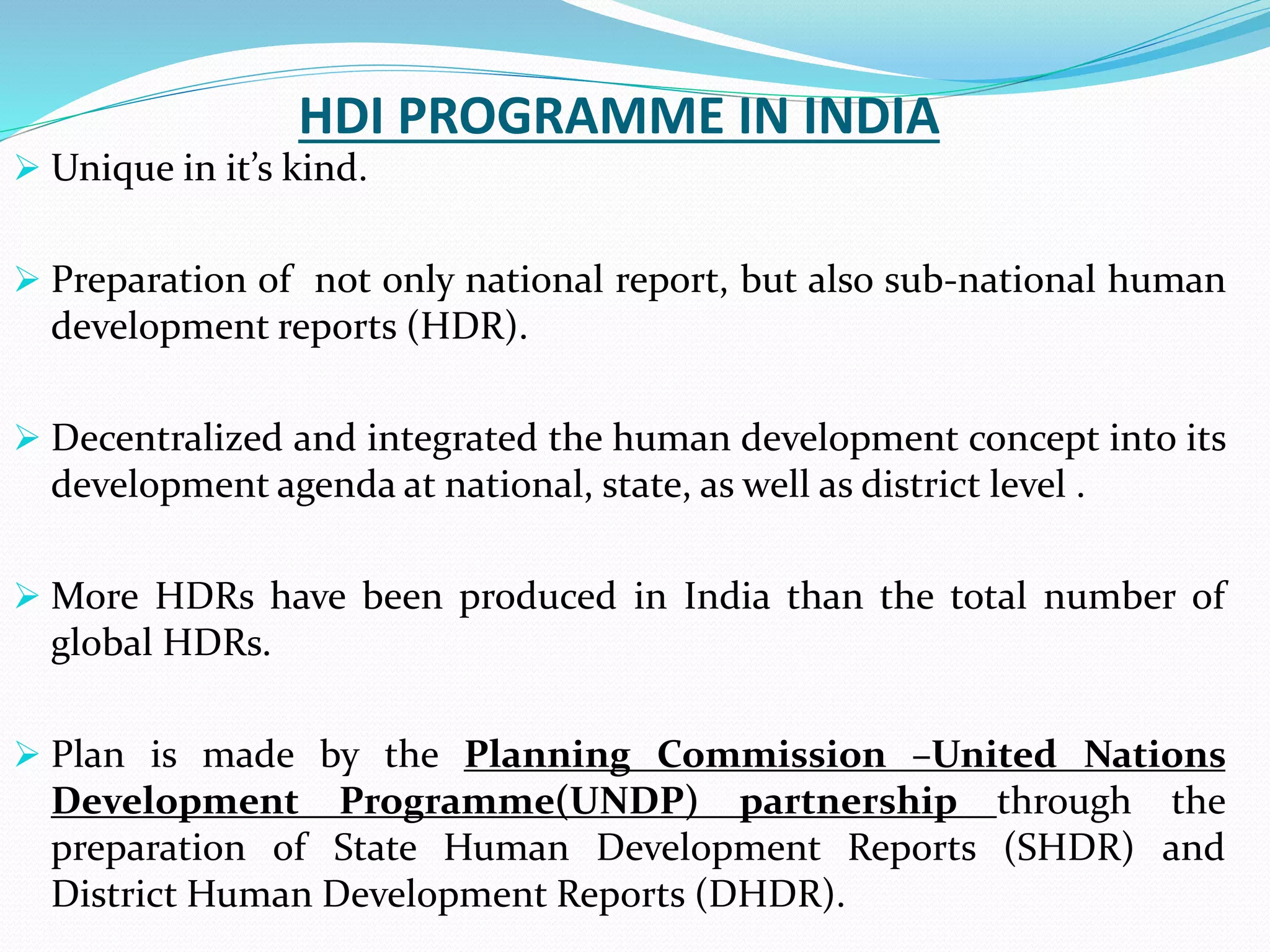 HDI PROGRAMME IN INDIA
 Unique in it’s kind.
 Preparation of not only national report, but also sub-national human
development reports (HDR).
 Decentralized and integrated the human development concept into its
development agenda at national, state, as well as district level .
 More HDRs have been produced in India than the total number of
global HDRs.
 Plan is made by the Planning Commission –United Nations
Development Programme(UNDP) partnership through the
preparation of State Human Development Reports (SHDR) and
District Human Development Reports (DHDR).
 