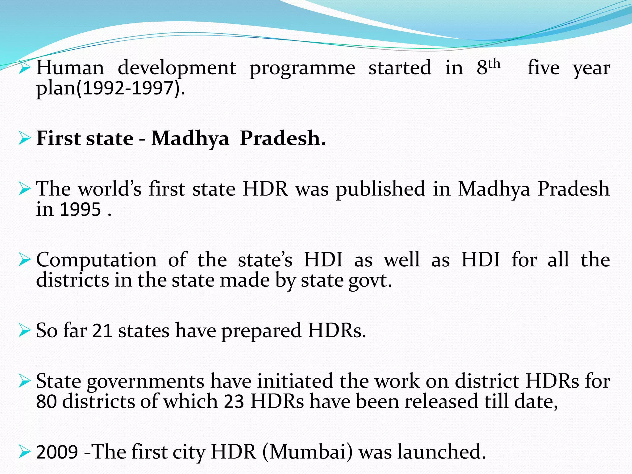  Human development programme started in 8th five year
plan(1992-1997).
 First state - Madhya Pradesh.
 The world’s first state HDR was published in Madhya Pradesh
in 1995 .
 Computation of the state’s HDI as well as HDI for all the
districts in the state made by state govt.
 So far 21 states have prepared HDRs.
 State governments have initiated the work on district HDRs for
80 districts of which 23 HDRs have been released till date,
 2009 -The first city HDR (Mumbai) was launched.
 