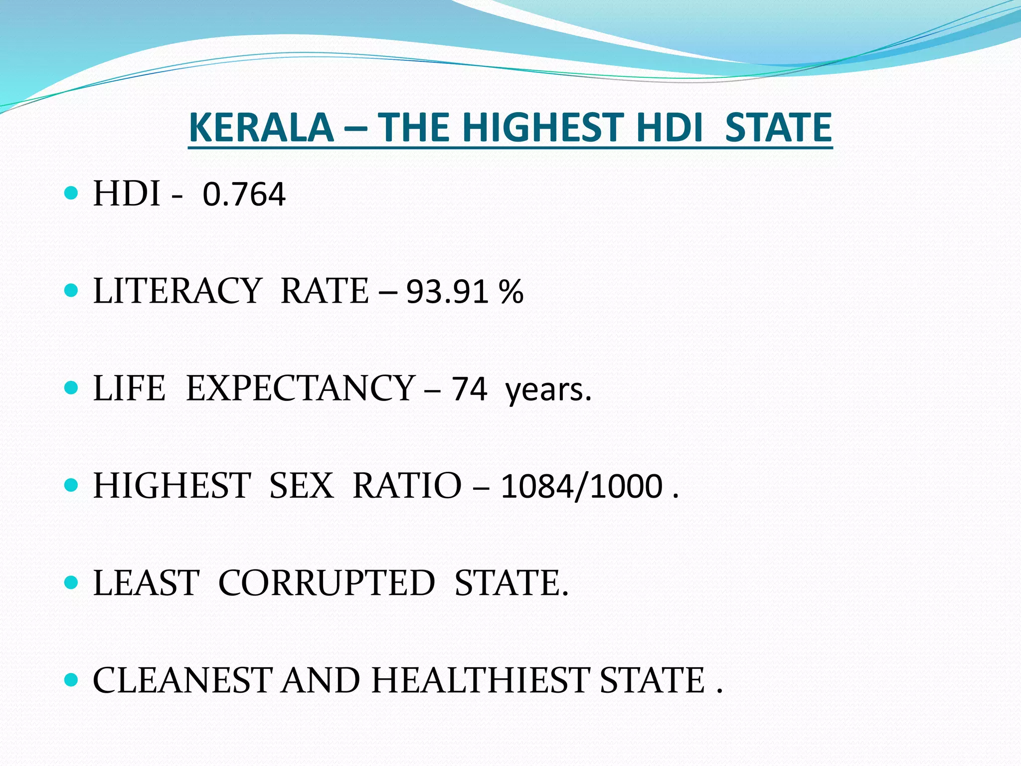 KERALA – THE HIGHEST HDI STATE
 HDI - 0.764
 LITERACY RATE – 93.91 %
 LIFE EXPECTANCY – 74 years.
 HIGHEST SEX RATIO – 1084/1000 .
 LEAST CORRUPTED STATE.
 CLEANEST AND HEALTHIEST STATE .
 