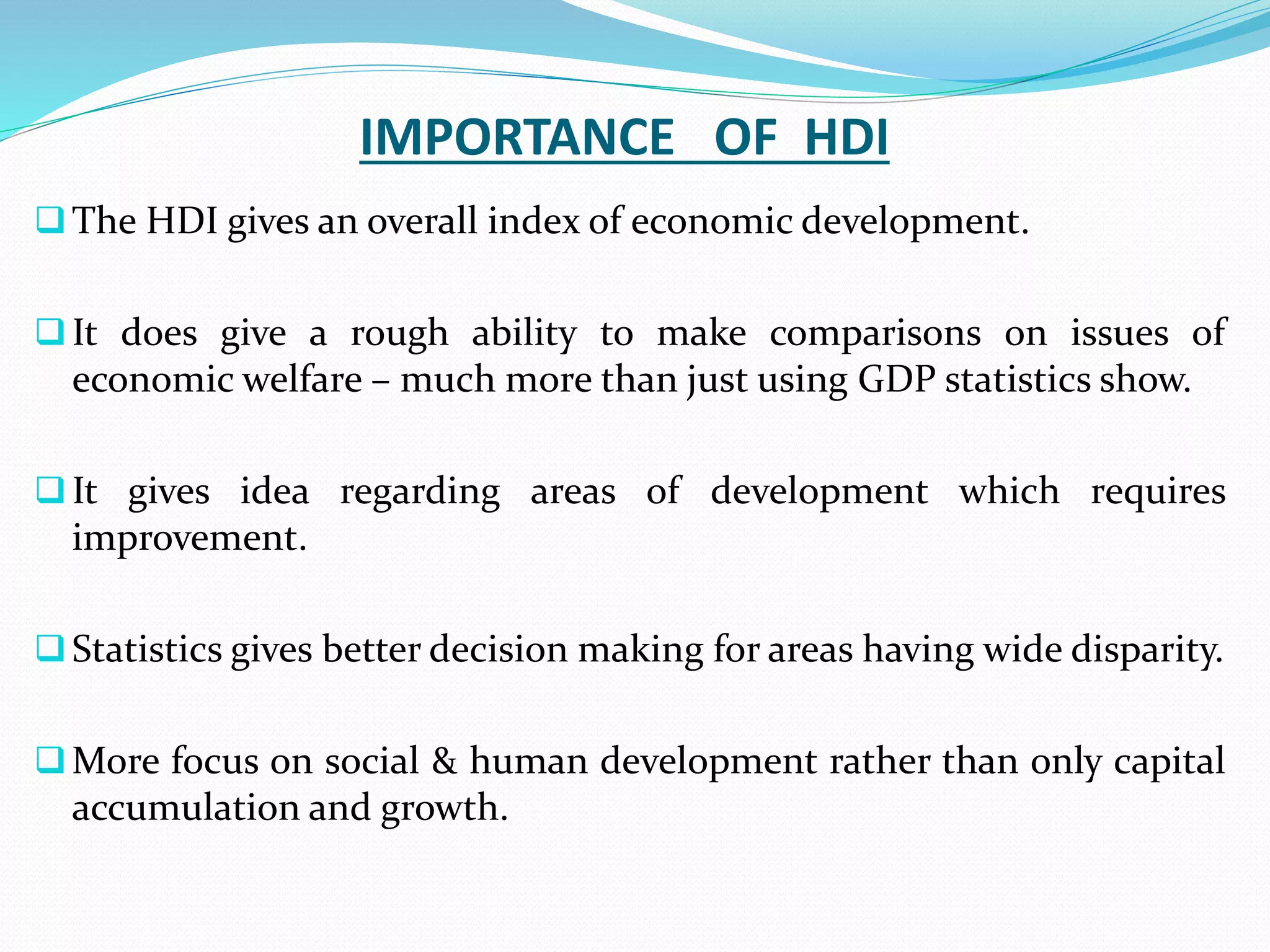 IMPORTANCE OF HDI
The HDI gives an overall index of economic development.
It does give a rough ability to make comparisons on issues of
economic welfare – much more than just using GDP statistics show.
It gives idea regarding areas of development which requires
improvement.
Statistics gives better decision making for areas having wide disparity.
More focus on social & human development rather than only capital
accumulation and growth.
 