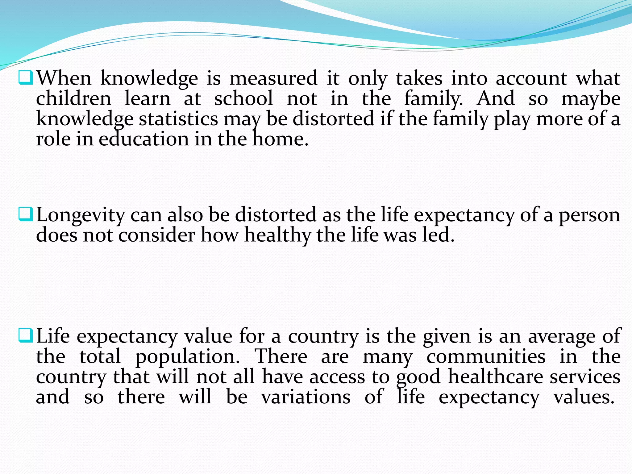 When knowledge is measured it only takes into account what
children learn at school not in the family. And so maybe
knowledge statistics may be distorted if the family play more of a
role in education in the home.
Longevity can also be distorted as the life expectancy of a person
does not consider how healthy the life was led.
Life expectancy value for a country is the given is an average of
the total population. There are many communities in the
country that will not all have access to good healthcare services
and so there will be variations of life expectancy values.
 