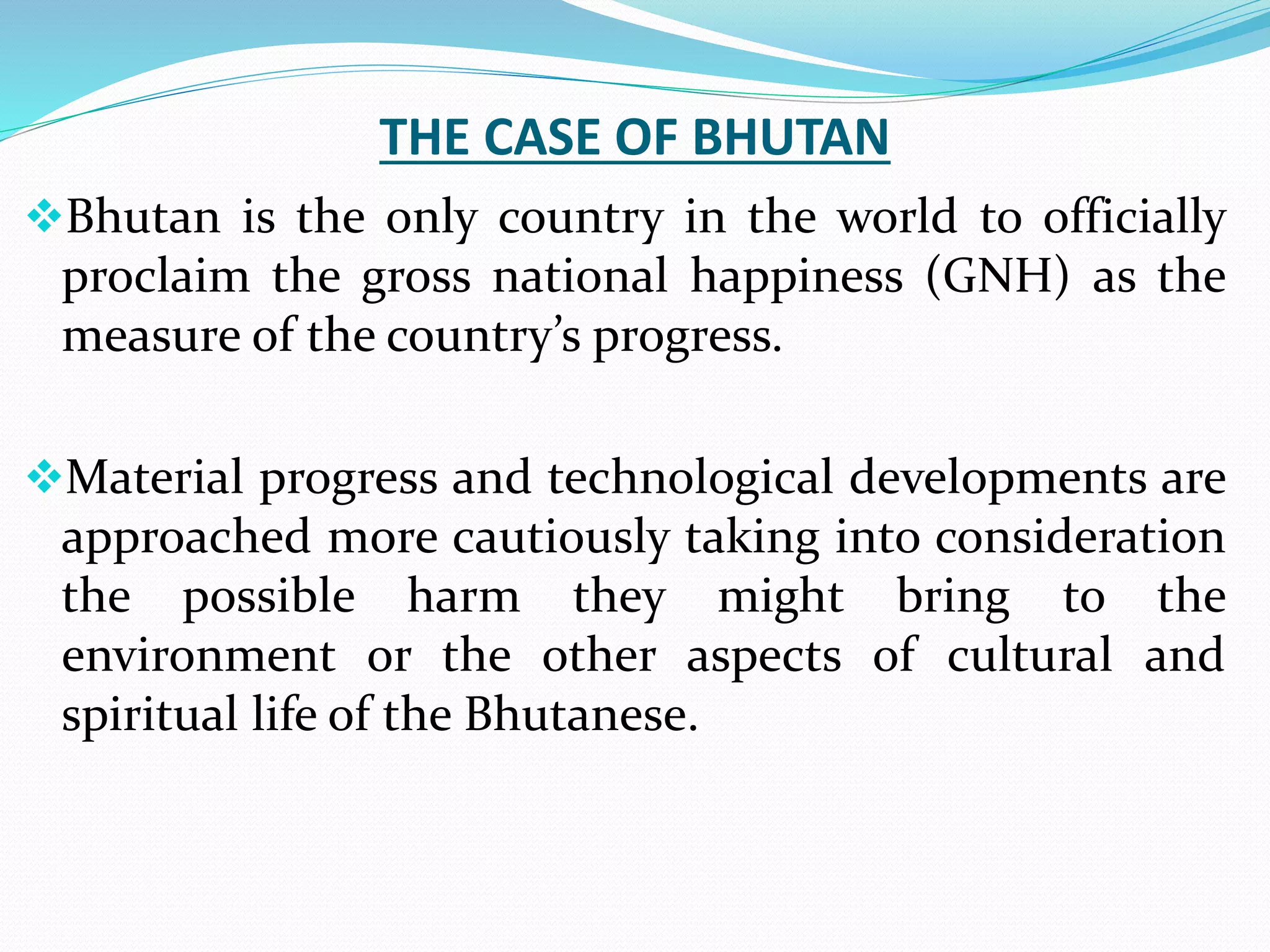 THE CASE OF BHUTAN
Bhutan is the only country in the world to officially
proclaim the gross national happiness (GNH) as the
measure of the country’s progress.
Material progress and technological developments are
approached more cautiously taking into consideration
the possible harm they might bring to the
environment or the other aspects of cultural and
spiritual life of the Bhutanese.
 