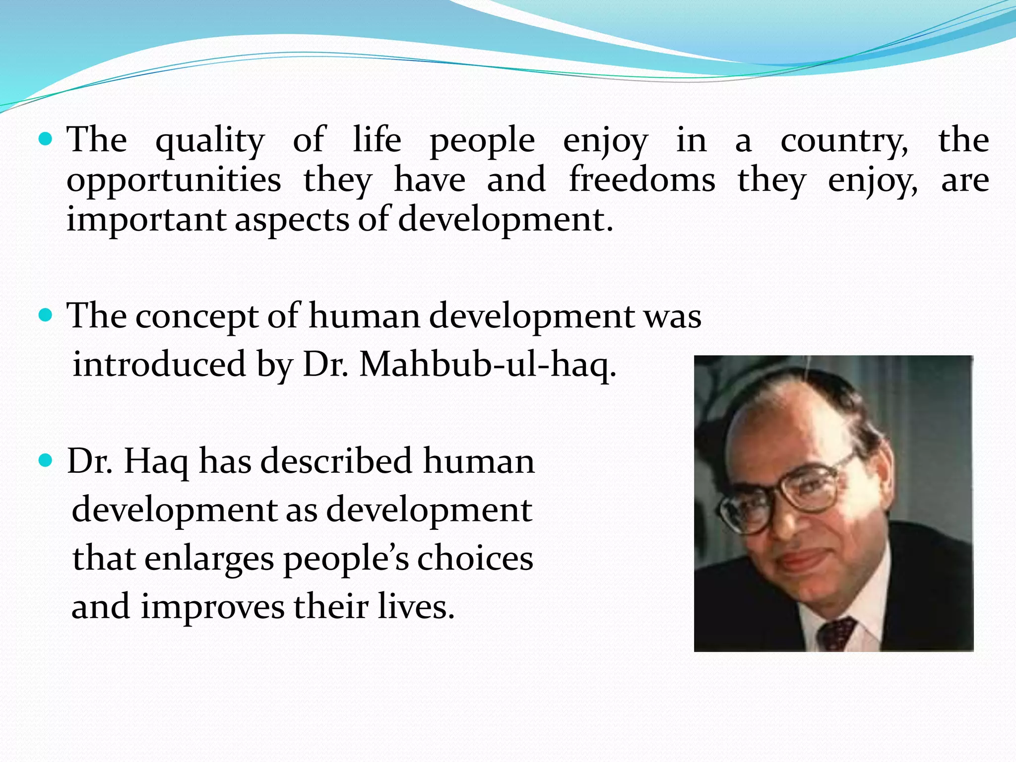  The quality of life people enjoy in a country, the
opportunities they have and freedoms they enjoy, are
important aspects of development.
 The concept of human development was
introduced by Dr. Mahbub-ul-haq.
 Dr. Haq has described human
development as development
that enlarges people’s choices
and improves their lives.
 