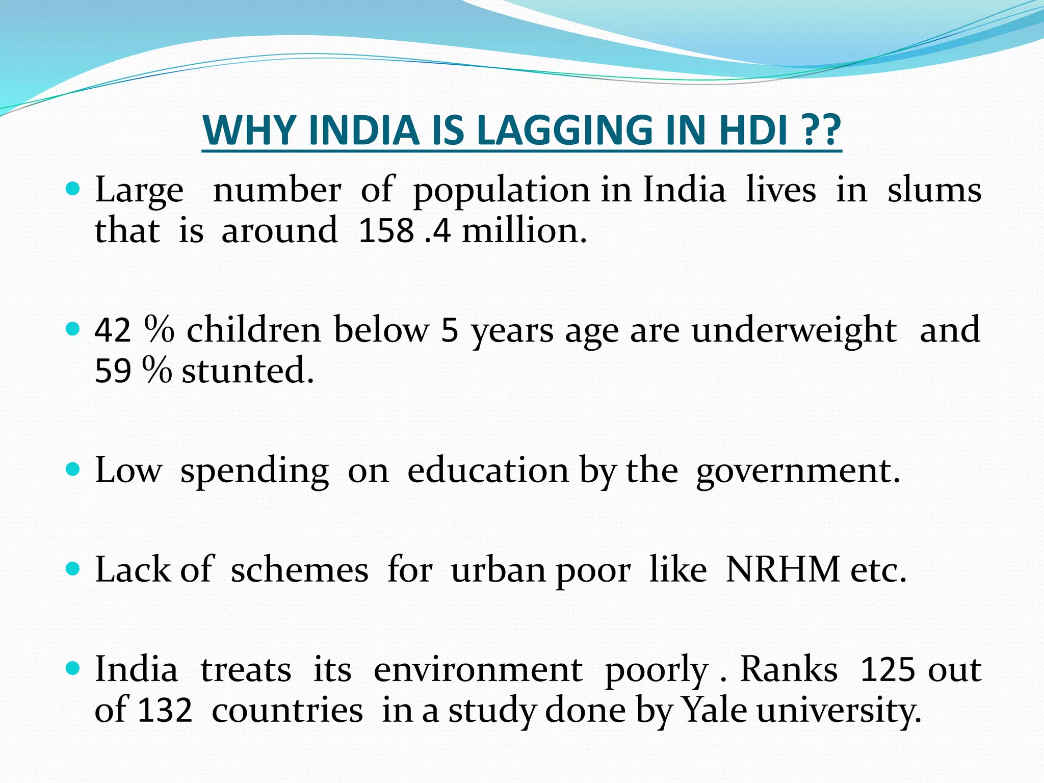 WHY INDIA IS LAGGING IN HDI ??
 Large number of population in India lives in slums
that is around 158 .4 million.
 42 % children below 5 years age are underweight and
59 % stunted.
 Low spending on education by the government.
 Lack of schemes for urban poor like NRHM etc.
 India treats its environment poorly . Ranks 125 out
of 132 countries in a study done by Yale university.
 