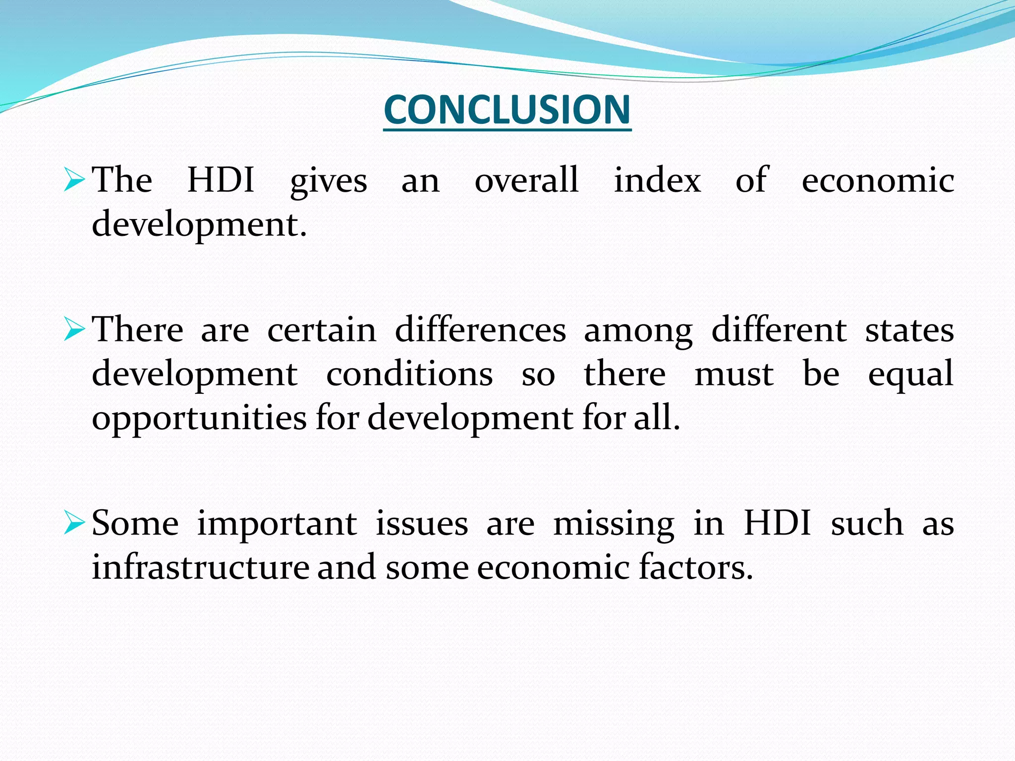 CONCLUSION
The HDI gives an overall index of economic
development.
There are certain differences among different states
development conditions so there must be equal
opportunities for development for all.
Some important issues are missing in HDI such as
infrastructure and some economic factors.
 