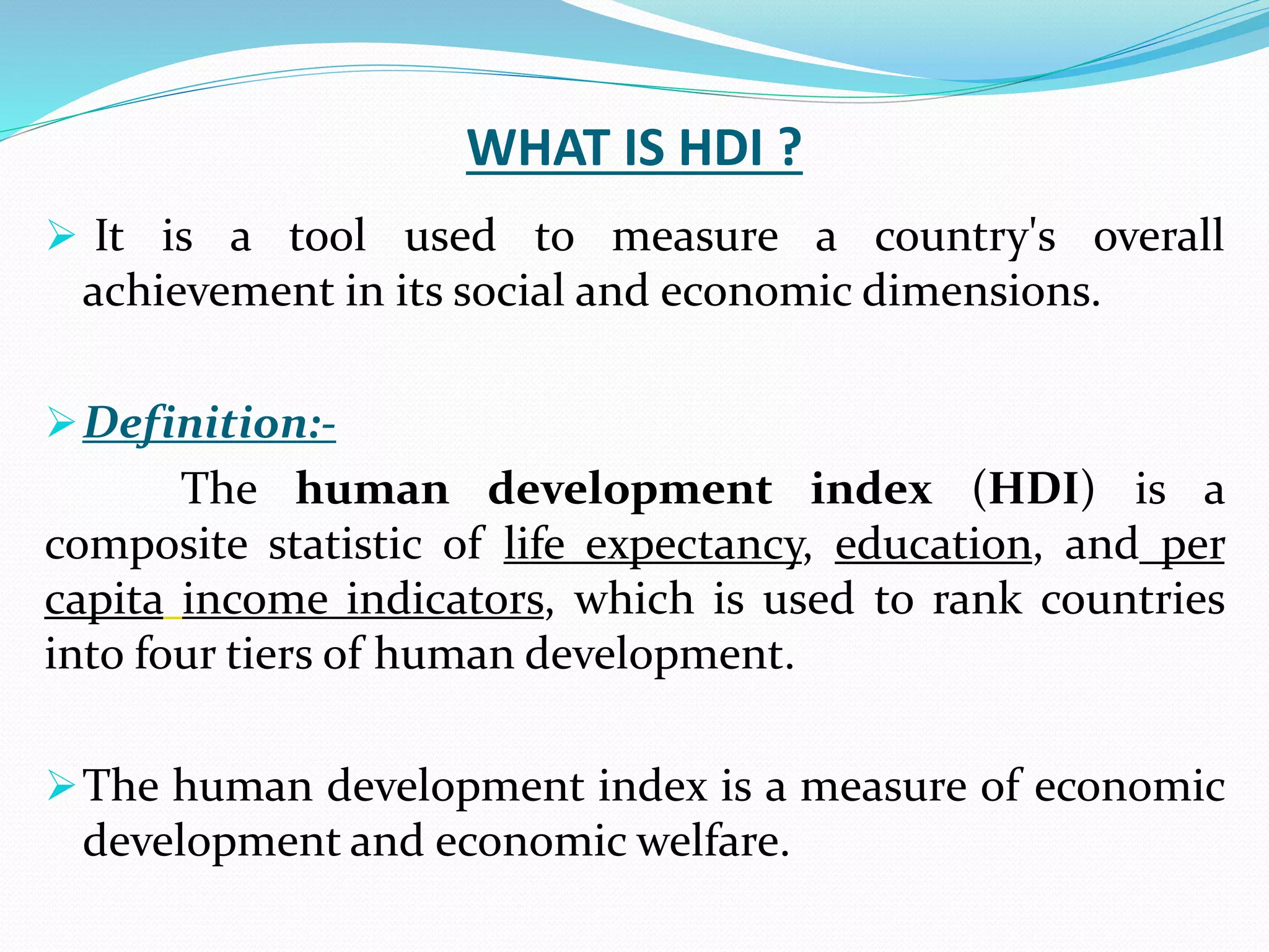 WHAT IS HDI ?
 It is a tool used to measure a country's overall
achievement in its social and economic dimensions.
Definition:-
The human development index (HDI) is a
composite statistic of life expectancy, education, and per
capita income indicators, which is used to rank countries
into four tiers of human development.
The human development index is a measure of economic
development and economic welfare.
 