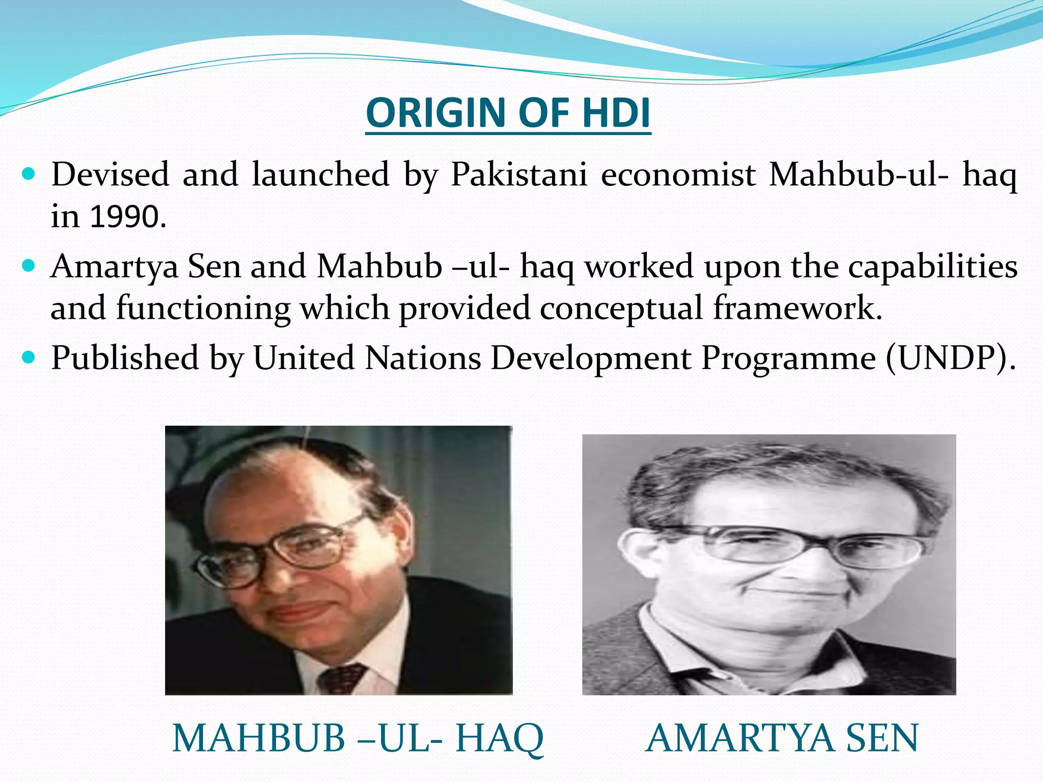 ORIGIN OF HDI
 Devised and launched by Pakistani economist Mahbub-ul- haq
in 1990.
 Amartya Sen and Mahbub –ul- haq worked upon the capabilities
and functioning which provided conceptual framework.
 Published by United Nations Development Programme (UNDP).
MAHBUB –UL- HAQ AMARTYA SEN
 
