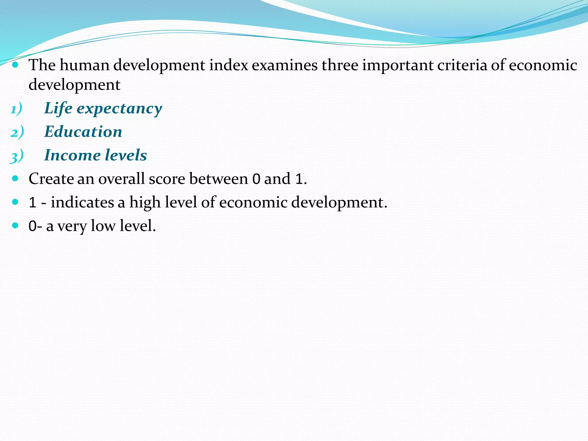  The human development index examines three important criteria of economic
development
1) Life expectancy
2) Education
3) Income levels
 Create an overall score between 0 and 1.
 1 - indicates a high level of economic development.
 0- a very low level.
 