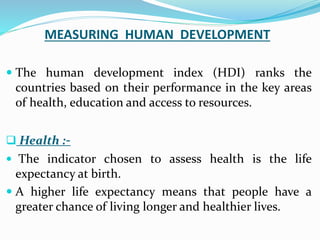 MEASURING HUMAN DEVELOPMENT
 The human development index (HDI) ranks the
countries based on their performance in the key areas
of health, education and access to resources.
 Health :-
 The indicator chosen to assess health is the life
expectancy at birth.
 A higher life expectancy means that people have a
greater chance of living longer and healthier lives.
 