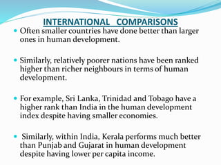 INTERNATIONAL COMPARISONS
 Often smaller countries have done better than larger
ones in human development.
 Similarly, relatively poorer nations have been ranked
higher than richer neighbours in terms of human
development.
 For example, Sri Lanka, Trinidad and Tobago have a
higher rank than India in the human development
index despite having smaller economies.
 Similarly, within India, Kerala performs much better
than Punjab and Gujarat in human development
despite having lower per capita income.
 