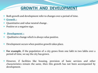 GROWTH AND DEVELOPMENT
 Both growth and development refer to changes over a period of time.
 Growth :-
 Quantitative and value neutral change .
 Positive or a negative sign.
 Development :-
 Qualitative change which is always value positive.
 Development occurs when positive growth takes place.
 For example, if the population of a city grows from one lakh to two lakhs over a
period of time, we say the city has grown.
 However, if facilities like housing, provision of basic services and other
characteristics remain the same, then this growth has not been accompanied by
development.
 