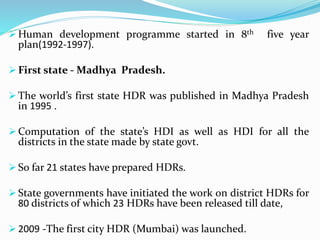  Human development programme started in 8th five year
plan(1992-1997).
 First state - Madhya Pradesh.
 The world’s first state HDR was published in Madhya Pradesh
in 1995 .
 Computation of the state’s HDI as well as HDI for all the
districts in the state made by state govt.
 So far 21 states have prepared HDRs.
 State governments have initiated the work on district HDRs for
80 districts of which 23 HDRs have been released till date,
 2009 -The first city HDR (Mumbai) was launched.
 