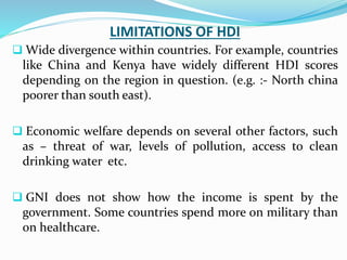 LIMITATIONS OF HDI
 Wide divergence within countries. For example, countries
like China and Kenya have widely different HDI scores
depending on the region in question. (e.g. :- North china
poorer than south east).
 Economic welfare depends on several other factors, such
as – threat of war, levels of pollution, access to clean
drinking water etc.
 GNI does not show how the income is spent by the
government. Some countries spend more on military than
on healthcare.
 