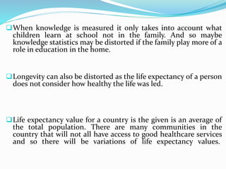 When knowledge is measured it only takes into account what
children learn at school not in the family. And so maybe
knowledge statistics may be distorted if the family play more of a
role in education in the home.
Longevity can also be distorted as the life expectancy of a person
does not consider how healthy the life was led.
Life expectancy value for a country is the given is an average of
the total population. There are many communities in the
country that will not all have access to good healthcare services
and so there will be variations of life expectancy values.
 