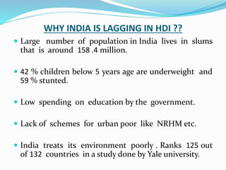 WHY INDIA IS LAGGING IN HDI ??
 Large number of population in India lives in slums
that is around 158 .4 million.
 42 % children below 5 years age are underweight and
59 % stunted.
 Low spending on education by the government.
 Lack of schemes for urban poor like NRHM etc.
 India treats its environment poorly . Ranks 125 out
of 132 countries in a study done by Yale university.
 