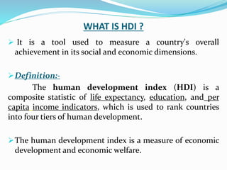 WHAT IS HDI ?
 It is a tool used to measure a country's overall
achievement in its social and economic dimensions.
Definition:-
The human development index (HDI) is a
composite statistic of life expectancy, education, and per
capita income indicators, which is used to rank countries
into four tiers of human development.
The human development index is a measure of economic
development and economic welfare.
 
