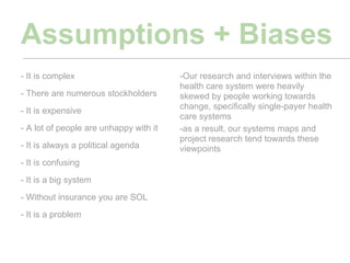 Assumptions + Biases
- It is complex                         -Our research and interviews within the
                                        health care system were heavily
- There are numerous stockholders       skewed by people working towards
- It is expensive                       change, specifically single-payer health
                                        care systems
- A lot of people are unhappy with it   -as a result, our systems maps and
                                        project research tend towards these
- It is always a political agenda       viewpoints
- It is confusing
- It is a big system
- Without insurance you are SOL
- It is a problem
 