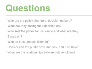 Questions
Who are the policy changers/ decision makers?
What are they basing their decision on?
Who sets the prices for insurance and what are they
Based on?
Who do these people listen to?
Does or can the public have and say, and if so how?
What are the relationships between stakeholders?
 