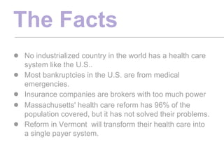 The Facts
● No industrialized country in the world has a health care
    system like the U.S..
●   Most bankruptcies in the U.S. are from medical
    emergencies.
●   Insurance companies are brokers with too much power
●   Massachusetts' health care reform has 96% of the
    population covered, but it has not solved their problems.
●   Reform in Vermont will transform their health care into
    a single payer system.
 