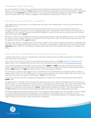 CloudMask thinks differently.
We see the problem in simpler terms: protecting sensitive data and ensuring that only authorized users, using known
devices, can see data in the clear. We’re happy to let the traditional security experts work on their perimeters, knowing that
when they fail, our customers’ data remains secure. And, in contrast with products designed for big enterprises, we’ve
created a solution that can be installed, configured, and afforded by small businesses without IT staff.
The SaaS Security Problem – Simplified
SaaS applications use best-practice security protocols and rely on their cloud provider to secure the infrastructure the
application runs on.
One vendor explains it this way: “We ensure that your communications are secure using bank-grade 256-bit SSL
encryption. All of our infrastructure is hosted using physically secure, managed data centers that meet the rigid SSAE 16
specifications. Geo-redundant backups are performed multiple times per day, and site security and privacy are routinely
audited by respected third parties.”
By means of 256-bit SSL encryption, the connection between your browser or app and database servers is secured. When
you submit a query or update, the data is encrypted as it transits the internet. Once the data reaches the data center, it is
decrypted for insertion into the app’s database.
The data center itself (e.g., Amazon Web Services) has a rigorous set of security controls and protocols, meaning that only
employees with the proper identification and access passwords can physically or virtually access the servers that hold the
application’s data. SSAE 16 is a standard according to which data centers are audited for their degree of compliance with
policy.
There are three vulnerabilities that should concern executives:
1. Anyone who tricks a user into revealing their username and password can impersonate that user and log in
from any browser in the world.
Such a hacker can impersonate the user and perform administrator functions. You don’t have to be a fool to have this
happen to you. Even a sophisticated user like CIA Director John Brennan has fallen prey to high school-age hackers.
2. Any insider (employee of the data center) can turn from “good” to “bad” overnight or have their credentials
stolen, meaning that an authorized system administrator could access application data for malevolent purposes.
Insiders don’t need to be “bad” to present a threat. They can simply be careless.
A recent report on cybersecurity suggests that less than 50 percent of organizations have adequate policies in place to
mitigate insider-threat risks. The challenge here is that executives depend on their SaaS provider, who in turn rely on their
cloud service providers to maintain security hygiene. That’s a lot of blind faith.
3. Governments have the desire, capacity and experience to tap into the cloud-service providers who hold the
world’s data.
The problem here is manifold. On the one hand, the government can access specific information based on a warrant. On
the other hand, it is an entirely different matter to access everything on an as-needs basis, under cover of National Security
Letters or their equivalent. Despite their best efforts to security screen and oversee intelligence and law enforcement
operations, the government also falls prey to “trusted” staff performing unauthorized actions. These vulnerabilities impact
the firm’s liability for data breaches and the capacity to deliver on a promise of client confidentiality and privacy.
In storing sensitive personal and other data, the firm is considered a data controller. As a data controller, the firm is subject
to a variety of data protection laws and regulations. Such regulations increasingly create a costly burden to notify
individuals affected by data breaches and to purchase several years of identity-theft protection. Emerging European laws
impose heavy fines on firms who violate data protection regulations.
 