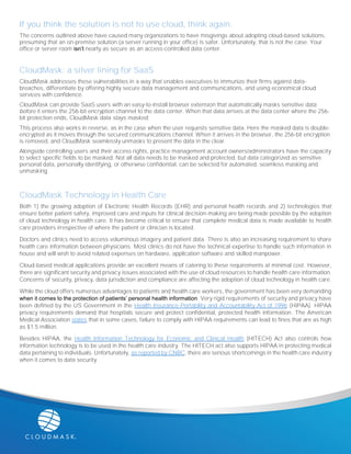 If you think the solution is not to use cloud, think again.
The concerns outlined above have caused many organizations to have misgivings about adopting cloud-based solutions,
presuming that an on-premise solution (a server running in your office) is safer. Unfortunately, that is not the case. Your
office or server room isn’t nearly as secure as an access-controlled data center.
CloudMask: a silver lining for SaaS
CloudMask addresses these vulnerabilities in a way that enables executives to immunize their firms against data-
breaches, differentiate by offering highly secure data management and communications, and using economical cloud
services with confidence.
CloudMask can provide SaaS users with an easy-to-install browser extension that automatically masks sensitive data
before it enters the 256-bit encryption channel to the data center. When that data arrives at the data center where the 256-
bit protection ends, CloudMask data stays masked.
This process also works in reverse, as in the case when the user requests sensitive data. Here the masked data is double-
encrypted as it moves through the secured communications channel. When it arrives in the browser, the 256-bit encryption
is removed, and CloudMask seamlessly unmasks to present the data in the clear.
Alongside controlling users and their access rights, practice management account owners/administrators have the capacity
to select specific fields to be masked. Not all data needs to be masked and protected, but data categorized as sensitive
personal data, personally identifying, or otherwise confidential, can be selected for automated, seamless masking and
unmasking.
CloudMask Technology in Health Care
Both 1) the growing adoption of Electronic Health Records (EHR) and personal health records and 2) technologies that
ensure better patient safety, improved care and inputs for clinical decision-making are being made possible by the adoption
of cloud technology in health care. It has become critical to ensure that complete medical data is made available to health
care providers irrespective of where the patient or clinician is located.
Doctors and clinics need to access voluminous imagery and patient data. There is also an increasing requirement to share
health care information between physicians. Most clinics do not have the technical expertise to handle such information in
house and will wish to avoid related expenses on hardware, application software and skilled manpower.
Cloud-based medical applications provide an excellent means of catering to these requirements at minimal cost. However,
there are significant security and privacy issues associated with the use of cloud resources to handle health care information.
Concerns of security, privacy, data jurisdiction and compliance are affecting the adoption of cloud technology in health care.
While the cloud offers numerous advantages to patients and health care workers, the government has been very demanding
when it comes to the protection of patients’ personal health information. Very rigid requirements of security and privacy have
been defined by the US Government in the Health Insurance Portability and Accountability Act of 1996 (HIPAA). HIPAA
privacy requirements demand that hospitals secure and protect confidential, protected health information. The American
Medical Association states that in some cases, failure to comply with HIPAA requirements can lead to fines that are as high
as $1.5 million.
Besides HIPAA, the Health Information Technology for Economic and Clinical Health (HITECH) Act also controls how
information technology is to be used in the health care industry. The HITECH act also supports HIPAA in protecting medical
data pertaining to individuals. Unfortunately, as reported by CNBC, there are serious shortcomings in the health care industry
when it comes to data security.
 