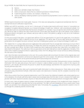As per HIPAA, the data fields that are required to be protected are:
 Names;
 Addresses (all fields smaller than States);
 Dates (except year values) that are related to personal or medical history;
 Fields listing phone numbers, fax numbers, email IDs, etc.;
 Various identifying / indexing numbers such as Social Security Numbers, license numbers, etc., and several
other details.
HIPAA requires breaches to be made public. However, if the data was adequately encrypted and anonymized, then it is
exempt from breach notification requirements.
HIPAA and HITECH provisions can be met if critical parts of medical data being processed, stored or transmitted are
encrypted. Encryption will permit greater use of cloud technology in health care. However, with conventional methods, it is
not possible to process any kind of data that has been encrypted. For example, if you encrypt the date of birth of the patient,
you will not be able to subtract the date of birth from the current date and calculate the age of the patient. If the medicine
being prescribed is encrypted, your software will not be able to check if the patient is allergic to any one of the medicines
being prescribed.
For this processing to take place, encrypted data will have to be decrypted before it is given to the application. If an attacker
has inserted malicious code or obtained access to the application, he will be able to access data during this processing
period when the encryption has been removed. Such fear is holding back greater use of cloud technology in health care.
The solution lies in a unique data protection application that understands how to encrypt data selectively to ensure that it
does not have to be decrypted for processing. For fields that cannot be encrypted, the choice is to opt for tokenization. In
the date example given above, the date of birth would have been replaced by another date value that is not related to the
date of birth of the patient. This will ensure that any operations on the date field will not crash the application. Similarly, if the
name of the medicine being prescribed is replaced by a token, then the allergy check can be carried out without disclosing
the real name of the medicine.
Later, when the data is presented back to the user, the security solution will convert back the token to the original value and
ensure that any data operations carried out are adjusted to give the correct output. This will ensure that data fields that have
very rigidly defined formats can be protected and yet permit processing to be carried out.
Such a security solution also ensures that data is anonymized before being transmitted. Anonymization removes identifying
information from the data and ensures that even if a hacker is able to obtain access to data – either in the cloud or on
premises – the intruder will not know the person to whom the data belongs and therefore the requirement of privacy and
security will have been met.
Therefore, securing sensitive data such as protected health information is a three-step process. Some data can be safely
encrypted using conventional methods. Other data needs to be tokenized or masked, and the complete record has to be
anonymized.
When these actions have been properly implemented, even if the hacker has obtained complete and uninterrupted access
to the database, the intruder will not be able to obtain any meaningful value from the data. In such a situation the health care
provider will not be required to disclose any loss of data and will not attract the penal provisions envisaged under HIPAA.
In many cases, data encryption requires complex and expensive encryption gateways to be installed and major changes to
be made to the application and data that has to be protected. The high cost and complexity of these actions deter many
health care providers from adequately protecting their data. Fortunately, the CloudMask data protection solution is here to
cut through the complexity and the need for help.
 