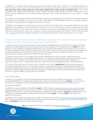 CloudMask is a Canadian Cyber Security company that understands these issues in depth. It is our fundamental premise
that there will be an eventual breach in the defenses of any database. We provide data security solutions to protect your
data inside your clinic’s internal networks, on the public network and in public, private and hybrid clouds. Once set up,
CloudMask will recognize which data fields can be encrypted and which fields need to be masked or tokenized so as to
ensure that your applications work exactly as before and your data is never left unprotected – even when it is being
processed.
Our solutions can be deployed rapidly and at minimal cost, taking user privileges into account while ensuring that application
functionality is not impaired in any way. Use any EHR / EMR solution, and CloudMask will provide it complete protection
without your having to modify your application and data in any way.
CloudMask is a major player in the data protection space. We have been recognized for our innovation and have successfully
implemented our solutions for the Government of Canada in one of the most stringent security environments. We have
specialized solutions for the health care industry and can ensure that your organization can work with protected health
information to provide better health care to patients, all while staying fully compliant with HIPAA / HITECH and minimizing
costs. Contact us today to get valuable insights into securing your data whether on your own servers or in the cloud.
From a functional perspective, CloudMask resolves the concerns that executives
might have with respect to using SaaS applications:
1. Each user authorized to access the SaaS account installs a CloudMask browser extension that is activated through a
simple process generating the personal, private and public keys required for the encryption process. What’s more, the
extension can be installed on multiple personal devices, each of which is personalized with a private key. Thus, even if a
username and password are somehow compromised, which under normal circumstances would allow anyone anywhere in
the world to log into the account and see data in the clear, the unauthorized user cannot do so without access to the
specific devices configured with the personalized browser extension.
2. The data stored under care of the data center remains masked while at rest or in motion. Neither the practice
management SaaS vendor, nor CloudMask administrators, nor data center administrators, have keys that can be used to
unmask the data. If the data center suffers a breach (e.g., an unauthorized insider penetrates the database, or a
government agency serves a National Security Letter), data the user has designated as sensitive remains protected.
3. The data stored under care of the data center is masked in such a way (“tokenization”) that anonymizes what was
previously sensitive data. Thus, even if that data is stolen, it is no longer considered sensitive personal information or
personally identifying information, so it no longer falls under data protection regulations or requirements. In other words,
breaches of systems holding tokenized data do not trigger the costly response and remediation efforts associated with
breaches of systems holding sensitive personal information.
The Technical Story
A separate e-book explains the technical details behind this process and the software that automates it, as well as
describing the benefits of encrypting and tokenizing data, which we collectively refer to as “masking.” The e-book also
provides a brief explanation of the well-established public/private key methods used by the encryption process.
Grounded Confidence
CloudMask is unique in having its “CloudMask engine” certified through a Common Criteria for Information Technology
Security Evaluation (Common Criteria) process, which is used by twenty-six federal governments to evaluate security
products for their own use. The process of independent evaluation assesses whether a product’s functional claims live up
to the way it is coded and performs. Many products claim to be “bank-grade” or “military-grade,” both of which are
subjective assessments.
CloudMask is the only data-masking product capable of working with SaaS offers to achieve Common Criteria certification.
More expensive competitors like Cipher Cloud and Ionic have not achieved such objective criteria. Technical advisors can
access CloudMask’s Common Criteria Assessment here.
It’s easy to get started with CloudMask. Visit www.cloudmask.com
 