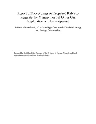Report of Proceedings on Proposed Rules to Regulate the Management of Oil or Gas Exploration and Development 
For the November 6, 2014 Meeting of the North Carolina Mining and Energy Commission 
Prepared by the Oil and Gas Program of the Division of Energy, Mineral, and Land Resources and the Appointed Hearing Officers 
 