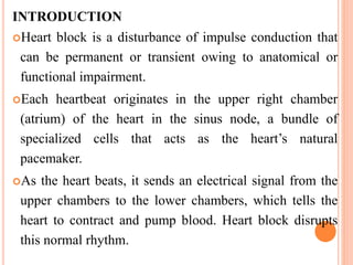 INTRODUCTION
Heart block is a disturbance of impulse conduction that
can be permanent or transient owing to anatomical or
functional impairment.
Each heartbeat originates in the upper right chamber
(atrium) of the heart in the sinus node, a bundle of
specialized cells that acts as the heart’s natural
pacemaker.
As the heart beats, it sends an electrical signal from the
upper chambers to the lower chambers, which tells the
heart to contract and pump blood. Heart block disrupts
this normal rhythm.
 