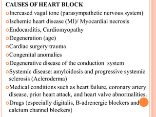 CAUSES OFHEART BLOCK
Increased vagal tone (parasympathetic nervous system)
Ischemic heart disease (MI)/ Myocardial necrosis
Endocarditis, Cardiomyopathy
Degeneration (age)
Cardiac surgery trauma
Congenital anomalies
Degenerative disease of the conduction system
Systemic disease: amyloidosis and progressive systemic
sclerosis (Acleroderma)
Medical conditions such as heart failure, coronary artery
disease, prior heart attack, and heart valve abnormalities.
Drugs (especially digitalis, B-adrenergic blockers and
calcium channel blockers)
 