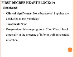 FIRST DEGREE HEART BLOCK(1º)
Significance
• Clinical significance: None because all impulses are
conducted to the ventricles.
• Treatment: None
• Progression: this can progress to 2º or 3º heart block
especially in the presence of inferior wall myocardial
infarction
 