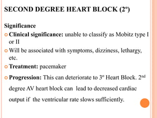 SECOND DEGREE HEART BLOCK (2º)
Significance
 Clinical significance: unable to classify as Mobitz type I
or II
 Will be associated with symptoms, dizziness, lethargy,
etc.
 Treatment: pacemaker
 Progression: This can deteriorate to 3º Heart Block. 2nd
degree AV heart block can lead to decreased cardiac
output if the ventricular rate slows sufficiently.
 