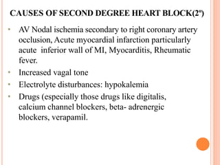 CAUSES OF SECOND DEGREE HEART BLOCK(2º)
• AV Nodal ischemia secondary to right coronary artery
occlusion, Acute myocardial infarction particularly
acute inferior wall of MI, Myocarditis, Rheumatic
fever.
• Increased vagal tone
• Electrolyte disturbances: hypokalemia
• Drugs (especially those drugs like digitalis,
calcium channel blockers, beta- adrenergic
blockers, verapamil.
 