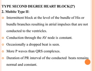 TYPE SECOND DEGREE HEART BLOCK(2º)
2. Mobitz Type II:
 Intermittent block at the level of the bundle of His or
bundle branches resulting in atrial impulses that are not
conducted to the ventricles.
 Conduction through the AV node is constant.
 Occasionally a dropped beat is seen.
 More P waves than QRS complexes.
 Duration of PR interval of the conducted beats remains
normal and constant.
 