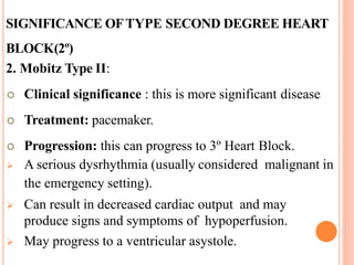 SIGNIFICANCE OFTYPE SECOND DEGREE HEART
BLOCK(2º)
2. Mobitz Type II:
 Clinical significance : this is more significant disease
 Treatment: pacemaker.
 Progression: this can progress to 3º Heart Block.
 A serious dysrhythmia (usually considered malignant in
the emergency setting).
 Can result in decreased cardiac output and may
produce signs and symptoms of hypoperfusion.
 May progress to a ventricular asystole.
 
