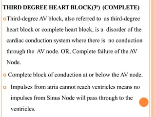 THIRD DEGREE HEART BLOCK(3º) (COMPLETE)
Third-degree AV block, also referred to as third-degree
heart block or complete heart block, is a disorder of the
cardiac conduction system where there is no conduction
through the AV node. OR, Complete failure of the AV
Node.
 Complete block of conduction at or below the AV node.
 Impulses from atria cannot reach ventricles means no
impulses from Sinus Node will pass through to the
ventricles.
 