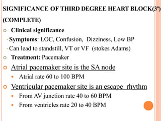 SIGNIFICANCE OF THIRD DEGREE HEART BLOCK(3º)
(COMPLETE)
 Clinical significance
•Symptoms: LOC, Confusion, Dizziness, Low BP
•Can lead to standstill, VT or VF (stokes Adams)
 Treatment: Pacemaker
 Atrial pacemaker site is the SA node
 Atrial rate 60 to 100 BPM
 Ventricular pacemaker site is an escape rhythm
 From AV junction rate 40 to 60 BPM
 From ventricles rate 20 to 40 BPM
 