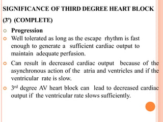 SIGNIFICANCE OF THIRD DEGREE HEART BLOCK
(3º) (COMPLETE)
 Progression
 Well tolerated as long as the escape rhythm is fast
enough to generate a sufficient cardiac output to
maintain adequate perfusion.
 Can result in decreased cardiac output because of the
asynchronous action of the atria and ventricles and if the
ventricular rate is slow.
 3rd degree AV heart block can lead to decreased cardiac
output if the ventricular rate slows sufficiently.
 