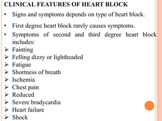 CLINICAL FEATURES OF HEART BLOCK
• Signs and symptoms depends on type of heart block.
• First degree heart block rarely causes symptoms.
• Symptoms of second and third degree heart block
includes:
 Fainting
 Felling dizzy or lightheaded
 Fatigue
 Shortness of breath
 Ischemia
 Chest pain
 Reduced
 Severe bradycardia
 Heart failure
 Shock
 