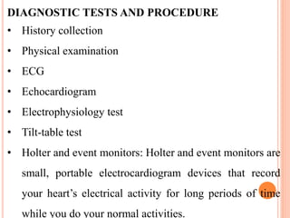 DIAGNOSTIC TESTS AND PROCEDURE
• History collection
• Physical examination
• ECG
• Echocardiogram
• Electrophysiology test
• Tilt-table test
• Holter and event monitors: Holter and event monitors are
small, portable electrocardiogram devices that record
your heart’s electrical activity for long periods of time
while you do your normal activities.
 