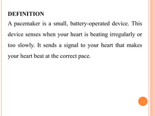 DEFINITION
A pacemaker is a small, battery-operated device. This
device senses when your heart is beating irregularly or
too slowly. It sends a signal to your heart that makes
your heart beat at the correct pace.
 