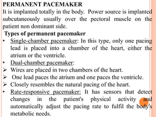 PERMANENT PACEMAKER
It is implanted totally in the body. Power source is implanted
subcutaneously usually over the pectoral muscle on the
patient non dominant side.
Types of permanent pacemaker
• Single-chamber pacemaker: In this type, only one pacing
lead is placed into a chamber of the heart, either the
atrium or the ventricle.
• Dual-chamber pacemaker:
 Wires are placed in two chambers of the heart.
 One lead paces the atrium and one paces the ventricle.
 Closely resembles the natural pacing of the heart.
• Rate-responsive pacemaker: It has sensors that detect
changes in the patient's physical activity and
automatically adjust the pacing rate to fulfil the body's
metabolic needs.
 